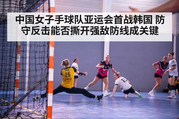 中国女子手球队亚运会首战韩国 防守反击能否撕开强敌防线成关键