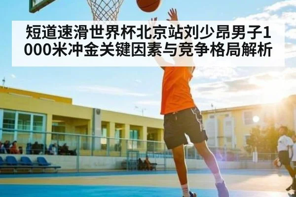 短道速滑世界杯北京站刘少昂男子1000米冲金关键因素与竞争格局解析